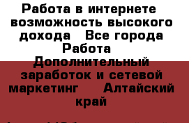 Работа в интернете, возможность высокого дохода - Все города Работа » Дополнительный заработок и сетевой маркетинг   . Алтайский край